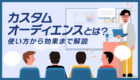 【カスタムオーディエンスとは?】カスタマーリストのアップ方法も解説!