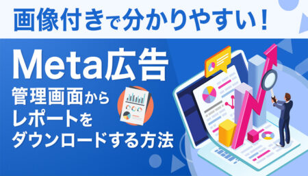 【画像付きでわかりやすい】Meta広告の管理画面からレポートを落とす手順を解説