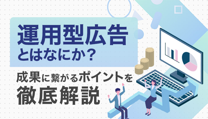 運用型広告とは？仕組みやメリット・種類・成果に繋がるポイントを徹底解説！
