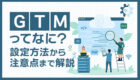【画像解説】グーグルタグマネージャー(GTM)設定の流れ|デメリットや注意点を解説!