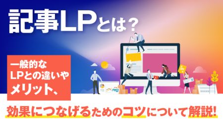 記事LPとは？一般的なLPとの違いやメリット、効果につなげるためのコツについて解説！