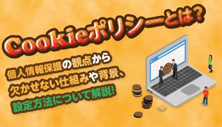 Cookieポリシーとは？個人情報保護の観点から欠かせない仕組みや背景、設定方法などについて解説！