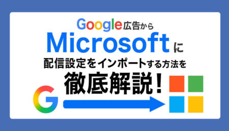 Google広告からマイクロソフト広告にインポートする方法とは？インポート可能な項目や注意点などもあわせて解説！