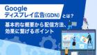 Googleディスプレイ広告（GDN）とは？<br>基本的な概要から配信方法、効果に繋げるポイントなどについて解説！