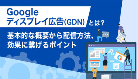 Googleディスプレイ広告（GDN）とは？<br>基本的な概要から配信方法、効果に繋げるポイントなどについて解説！