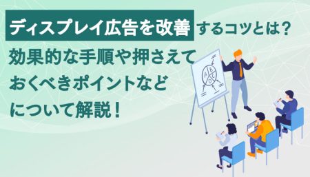 ディスプレイ広告を改善するコツとは？効果的な手順や押さえておくべきポイントなどについて解説！