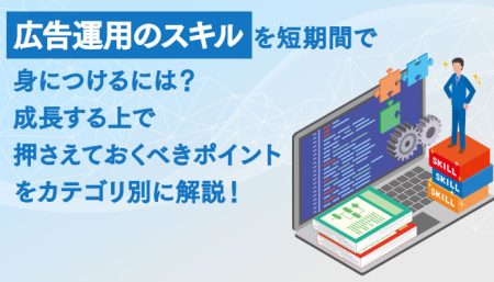 広告運用のスキルを短期間で身につけるには？成長する上で押さえておくべきポイントをカテゴリ別に解説！