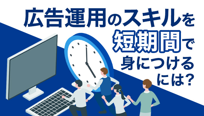 広告運用のスキルを短期間で身につけるには？成長する上で押さえておくべきポイントをカテゴリ別に解説！