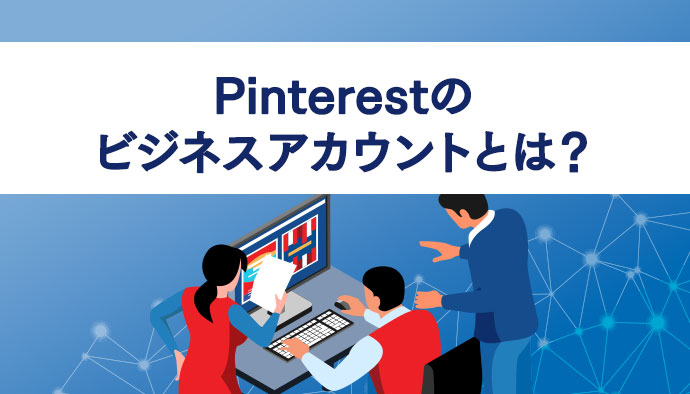 Pinterestのビジネスアカウントとは？企業として活用するメリットや作成方法、運用のコツなどについて解説！
