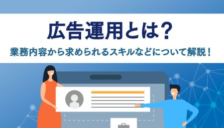 広告運用とは？基本的な業務内容から求められるスキル、特徴などについて解説！