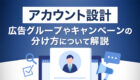 【アカウント設計】広告グループやキャンペーンの分け方について解説