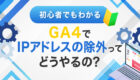 【初心者でもわかる】GA4でIPアドレスの除外ってどうやるの？