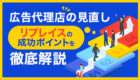 【広告代理店の見直し】リプレイスを成功させるには？｜適切なタイミングや選定方法について徹底解説