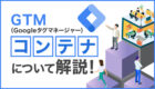 GTM（Googleタグマネージャー）のコンテナとは？基礎知識から設定手順まで分かりやすく解説