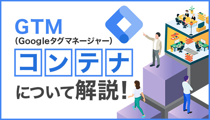 GTM(Googleタグマネージャー)のコンテナとは?基礎知識から設定手順まで分かりやすく解説